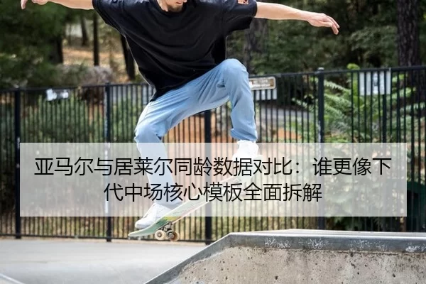 亚马尔与居莱尔同龄数据对比：谁更像下代中场核心模板全面拆解