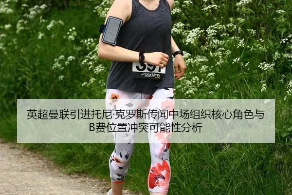 英超曼联引进托尼·克罗斯传闻中场组织核心角色与B费位置冲突可能性分析